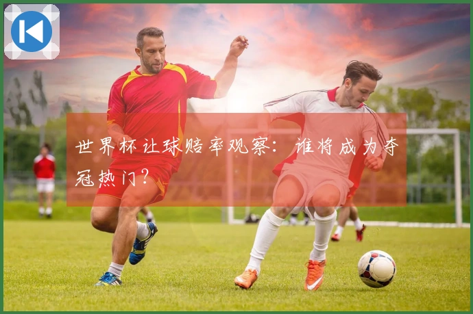 世界杯让球赔率观察：谁将成为夺冠热门？