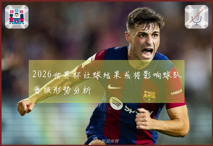 2026世界杯让球结果或将影响球队晋级形势分析