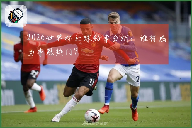 2026世界杯让球赔率分析，谁将成为夺冠热门？